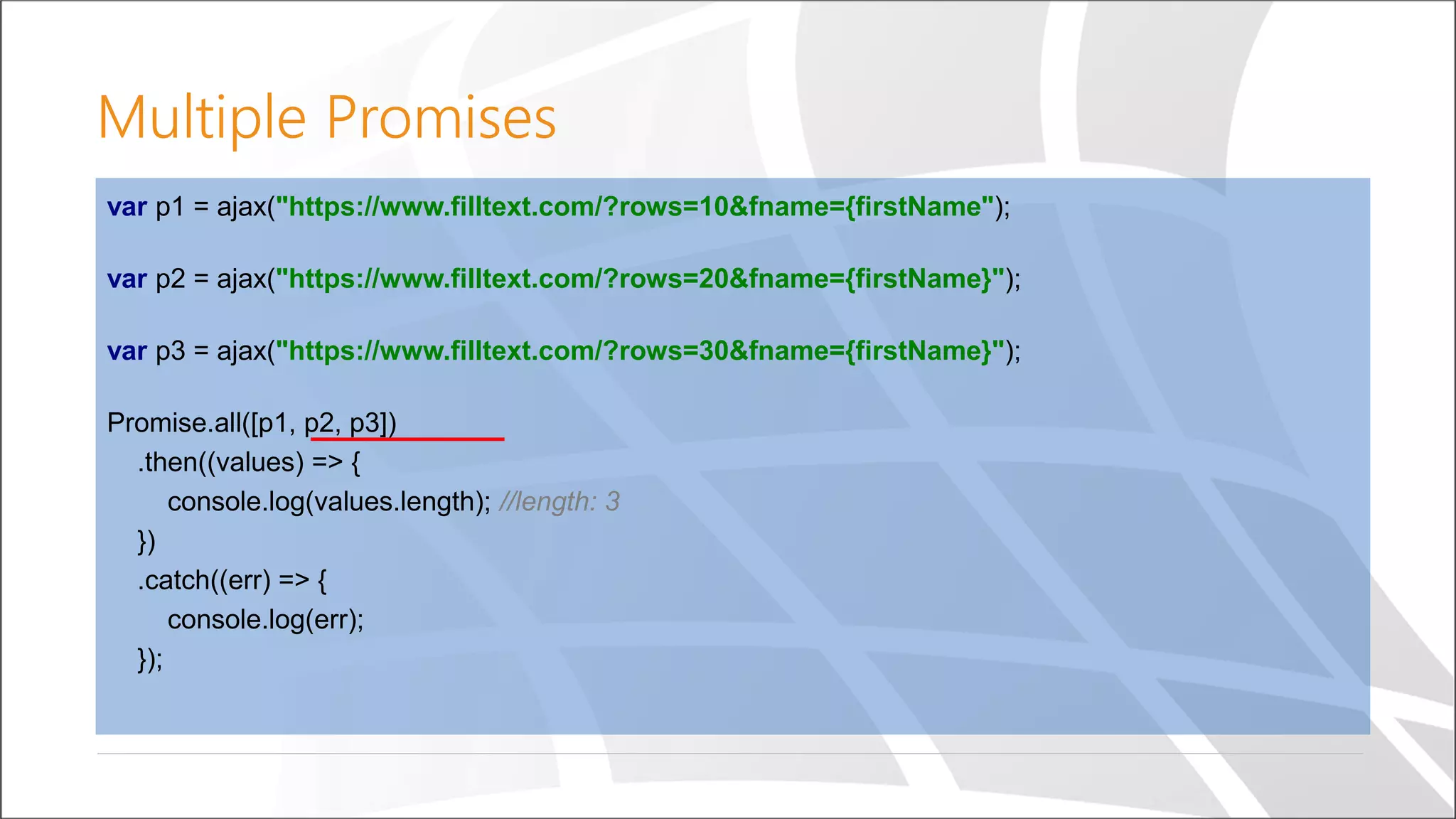 Multiple Promises
var p1 = ajax("https://www.filltext.com/?rows=10&fname={firstName");
var p2 = ajax("https://www.filltext.com/?rows=20&fname={firstName}");
var p3 = ajax("https://www.filltext.com/?rows=30&fname={firstName}");
Promise.all([p1, p2, p3])
.then((values) => {
console.log(values.length); //length: 3
})
.catch((err) => {
console.log(err);
});
 