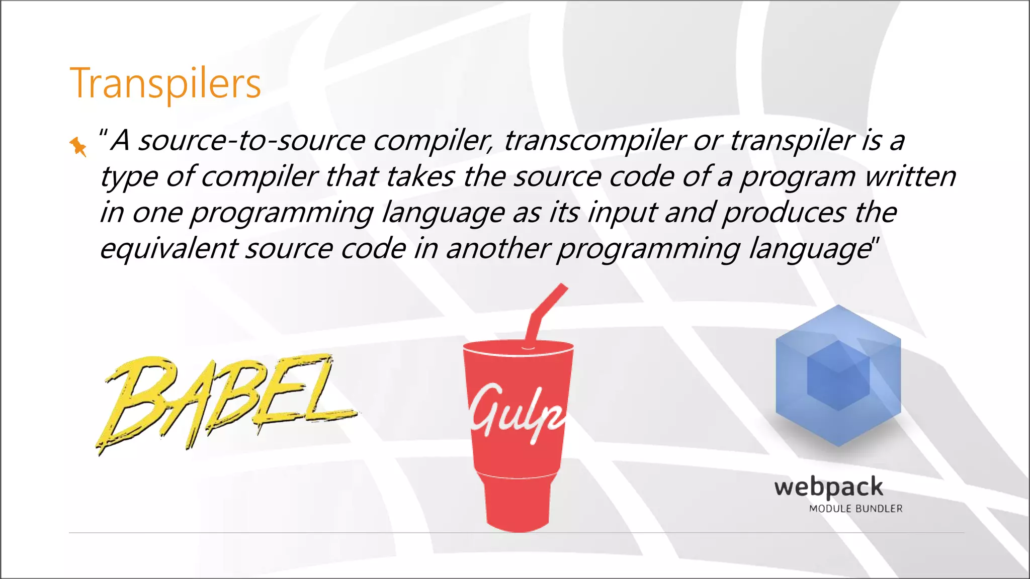 Transpilers
“A source-to-source compiler, transcompiler or transpiler is a
type of compiler that takes the source code of a program written
in one programming language as its input and produces the
equivalent source code in another programming language”
 