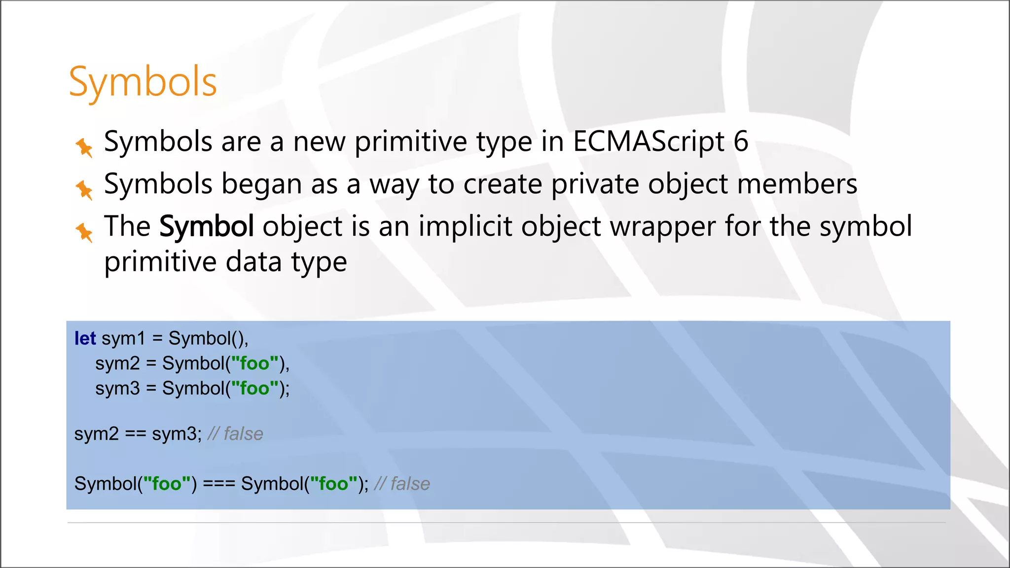 Symbols
Symbols are a new primitive type in ECMAScript 6
Symbols began as a way to create private object members
The Symbol object is an implicit object wrapper for the symbol
primitive data type
let sym1 = Symbol(),
sym2 = Symbol("foo"),
sym3 = Symbol("foo");
sym2 == sym3; // false
Symbol("foo") === Symbol("foo"); // false
 