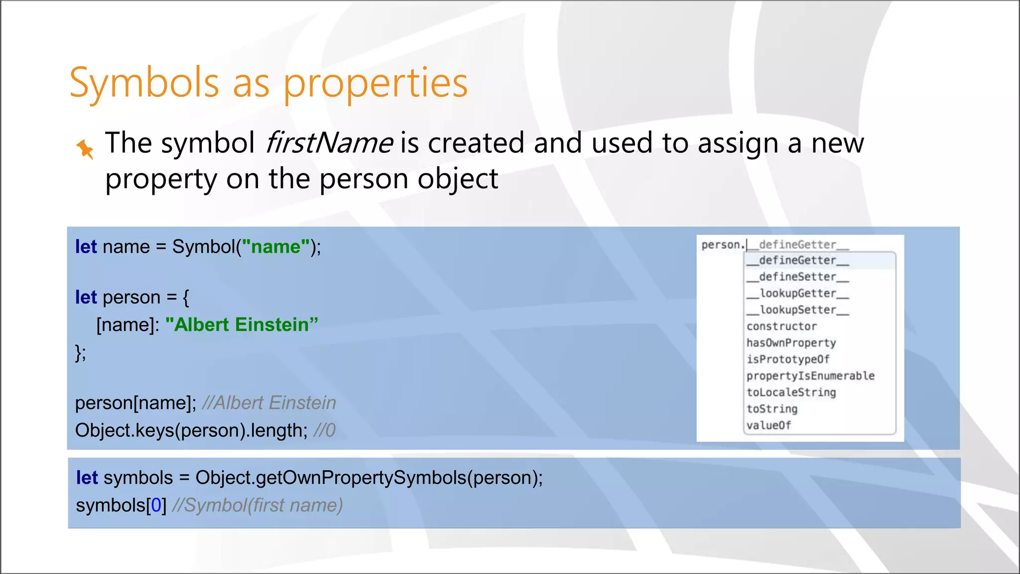 Symbols as properties
The symbol firstName is created and used to assign a new
property on the person object
let name = Symbol("name");
let person = {
[name]: "Albert Einstein”
};
person[name]; //Albert Einstein
Object.keys(person).length; //0
let symbols = Object.getOwnPropertySymbols(person);
symbols[0] //Symbol(first name)
 