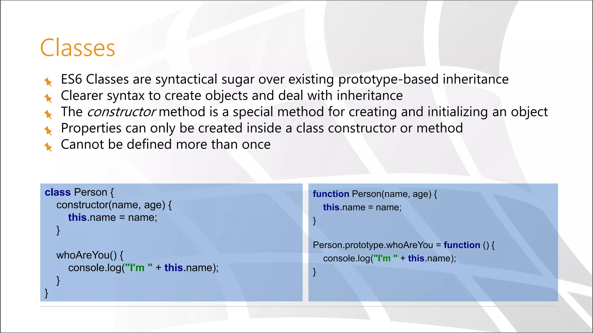 Classes
ES6 Classes are syntactical sugar over existing prototype-based inheritance
Clearer syntax to create objects and deal with inheritance
The constructor method is a special method for creating and initializing an object
Properties can only be created inside a class constructor or method
Cannot be defined more than once
function Person(name, age) {
this.name = name;
}
Person.prototype.whoAreYou = function () {
console.log("I'm " + this.name);
}
class Person {
constructor(name, age) {
this.name = name;
}
whoAreYou() {
console.log("I'm " + this.name);
}
}
 