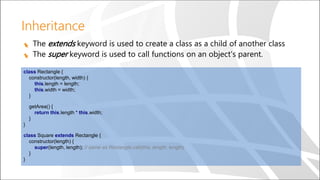 Inheritance
The extends keyword is used to create a class as a child of another class
The super keyword is used to call functions on an object's parent.
class Rectangle {
constructor(length, width) {
this.length = length;
this.width = width;
}
getArea() {
return this.length * this.width;
}
}
class Square extends Rectangle {
constructor(length) {
super(length, length); // same as Rectangle.call(this, length, length)
}
}
 