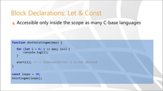 Block Declarations: Let & Const
Accessible only inside the scope as many C-base languages
function donthoistingme(max) {
for (let i = 0; i <= max; i++) {
console.log(i);
}
alert(i); //--> ReferenceError: i is not defined
}
const loops = 10;
hoistingme(loops);
 