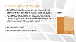 ECMAScript or JavaScript?
ECMAScript is the name of the international
standard that defines the JavaScript language
“ECMAScript is based on several originating
technologies, the most well-known being JavaScript
(Netscape) and JScript (Microsoft)”
ECMAScript 2015
ECMAScript 6th version = ES6
 