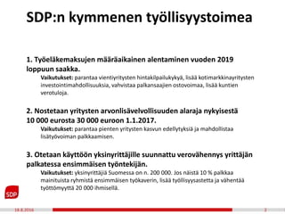 18.8.2016 2
1. Työeläkemaksujen määräaikainen alentaminen vuoden 2019
loppuun saakka.
Vaikutukset: parantaa vientiyritysten hintakilpailukykyä, lisää kotimarkkinayritysten
investointimahdollisuuksia, vahvistaa palkansaajien ostovoimaa, lisää kuntien
verotuloja.
2. Nostetaan yritysten arvonlisävelvollisuuden alaraja nykyisestä
10 000 eurosta 30 000 euroon 1.1.2017.
Vaikutukset: parantaa pienten yritysten kasvun edellytyksiä ja mahdollistaa
lisätyövoiman palkkaamisen.
3. Otetaan käyttöön yksinyrittäjille suunnattu verovähennys yrittäjän
palkatessa ensimmäisen työntekijän.
Vaikutukset: yksinyrittäjiä Suomessa on n. 200 000. Jos näistä 10 % palkkaa
mainituista ryhmistä ensimmäisen työkaverin, lisää työllisyysastetta ja vähentää
työttömyyttä 20 000 ihmisellä.
SDP:n kymmenen työllisyystoimea
 
