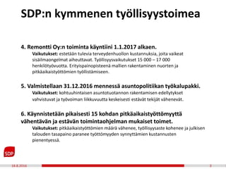 18.8.2016 3
4. Remontti Oy:n toiminta käyntiini 1.1.2017 alkaen.
Vaikutukset: estetään tulevia terveydenhuollon kustannuksia, joita vaikeat
sisäilmaongelmat aiheuttavat. Työllisyysvaikutukset 15 000 – 17 000
henkilötyövuotta. Erityispainopisteenä mallien rakentaminen nuorten ja
pitkäaikaistyöttömien työllistämiseen.
5. Valmistellaan 31.12.2016 mennessä asuntopolitiikan työkalupakki.
Vaikutukset: kohtuuhintaisen asuntotuotannon rakentamisen edellytykset
vahvistuvat ja työvoiman liikkuvuutta keskeisesti estävät tekijät vähenevät.
6. Käynnistetään pikaisesti 15 kohdan pitkäaikaistyöttömyyttä
vähentävän ja estävän toimintaohjelman mukaiset toimet.
Vaikutukset: pitkäaikaistyöttömien määrä vähenee, työllisyysaste kohenee ja julkisen
talouden tasapaino paranee työttömyyden synnyttämien kustannusten
pienentyessä.
SDP:n kymmenen työllisyystoimea
 