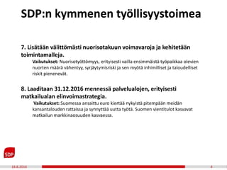 18.8.2016 4
7. Lisätään välittömästi nuorisotakuun voimavaroja ja kehitetään
toimintamalleja.
Vaikutukset: Nuorisotyöttömyys, erityisesti vailla ensimmäistä työpaikkaa olevien
nuorten määrä vähentyy, syrjäytymisriski ja sen myötä inhimilliset ja taloudelliset
riskit pienenevät.
8. Laaditaan 31.12.2016 mennessä palvelualojen, erityisesti
matkailualan elinvoimastrategia.
Vaikutukset: Suomessa ansaittu euro kiertää nykyistä pitempään meidän
kansantalouden rattaissa ja synnyttää uutta työtä. Suomen vientitulot kasvavat
matkailun markkinaosuuden kasvaessa.
SDP:n kymmenen työllisyystoimea
 