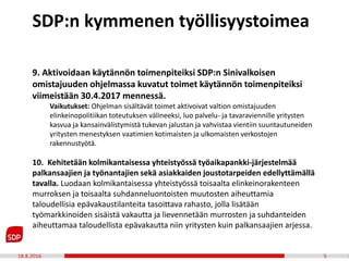 18.8.2016 5
9. Aktivoidaan käytännön toimenpiteiksi SDP:n Sinivalkoisen
omistajuuden ohjelmassa kuvatut toimet käytännön toimenpiteiksi
viimeistään 30.4.2017 mennessä.
Vaikutukset: Ohjelman sisältävät toimet aktivoivat valtion omistajuuden
elinkeinopolitiikan toteutuksen välineeksi, luo palvelu- ja tavaraviennille yritysten
kasvua ja kansainvälistymistä tukevan jalustan ja vahvistaa vientiin suuntautuneiden
yritysten menestyksen vaatimien kotimaisten ja ulkomaisten verkostojen
rakennustyötä.
10. Kehitetään kolmikantaisessa yhteistyössä työaikapankki-järjestelmää
palkansaajien ja työnantajien sekä asiakkaiden joustotarpeiden edellyttämällä
tavalla. Luodaan kolmikantaisessa yhteistyössä toisaalta elinkeinorakenteen
murroksen ja toisaalta suhdanneluontoisten muutosten aiheuttamia
taloudellisia epävakaustilanteita tasoittava rahasto, jolla lisätään
työmarkkinoiden sisäistä vakautta ja lievennetään murrosten ja suhdanteiden
aiheuttamaa taloudellista epävakautta niin yritysten kuin palkansaajien arjessa.
SDP:n kymmenen työllisyystoimea
 