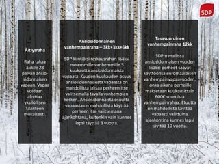 Äitiysraha
Raha takaa
äidille 28
päivän ansio-
sidonnaisen
vapaan. Vapaa
voidaan
aloittaa
yksilöllisen
tilanteen
mukaisesti.
Ansiosidonnainen
vanhempainraha – 3kk+3kk+6kk
SDP kiintiöisi raskausrahan lisäksi
molemmille vanhemmille 3
kuukautta ansiosidonnaista
vapaata. Kuuden kuukauden osuus
ansiosidonnaisesta vapaasta on
mahdollista jaksaa perheen itse
valitsemalla tavalla vanhempien
kesken. Ansiosidonnaista osuutta
vapaasta on mahdollista käyttää
perheen itse valitsemana
ajankohtana, kuitenkin vain kunnes
lapsi täyttää 3 vuotta.
Tasasuuruinen
vanhempainraha 12kk
SDP:n mallissa
ansiosidonnaisen vuoden
lisäksi perheet saavat
käyttöönsä euromääräisen
vanhempainvapaavuoden,
jonka aikana perheille
maksetaan kuukausittain
600€ suuruista
vanhempainrahaa. Etuutta
on mahdollista käyttää
vapaasti valittuina
ajankohtina kunnes lapsi
täyttää 10 vuotta.
 