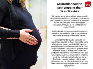 Ansiosidonnainen
vanhempainraha –
3kk+3kk+6kk
SDP haluaa antaa kummallekin vanhemmalle
taloudelliset mahdollisuudet lapsen hoitamiseen.
Tästä syystä molemmille vanhemmille annetaan
oikeus 3 kuukauden ansiosidonnaiseen
vapaaseen. Oikeutta ei voi siirtää toiselle
vanhemmalle.
Kuuden kuukauden osuus ansiosidonnaisesta
vapaasta on mahdollista jakaa perheen itse
valitsemalla tavalla vanhempien kesken.
Ansiosidonnaista osuutta vapaasta on
mahdollista käyttää perheen itse valitsemana
ajankohtana kunnes lapsi täyttää 3 vuotta.
Ansiosidonnaisen vanhempainpäivärahan taso
säilyisi nykyisenä. Nykyinen äitiyspäivärahan
alussa 56 päivältä maksettava korotusosa
jaettaisiin molemmille vanhemmille niin, että
vanhempainpäivärahan ensimmäiset 28 päivää
päiväraha maksettaisiin aina korotettuna.
Edeltävän etuuden mukaan määräytyvän
päivärahan taso ja vähimmäispäivärahan taso
sekä niiden määräytymisperusteet säilyisivät
nykyisellään.
 
