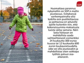 Huomattava parannus
nykymalliin on SDP:n mallin
joustavuus. Esityksessä
vanhempainraha olisi
kaikilta osin puolitettavissa
ja jaettavissa eri pituisille
ajoille kuitenkin niin, että
kokonaissumma maksetusta
tuesta säilyy samana. Näin
lasta hoitavan on
mahdollista saada
vaihtoehtoisesti esimerkiksi
24 kuukautta 300 euroa
kuussa tai 12 kuukautta 600
euron kuukausietuudella.
Jako voi olla joustavakin ja
mahdollistaa siten vaikkapa
työhön paluun osa-
aikaisesti.
 