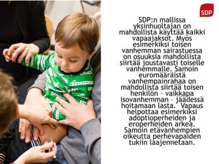 SDP:n mallissa
yksinhuoltajan on
mahdollista käyttää kaikki
vapaajaksot. Myös
esimerkiksi toisen
vanhemman sairastuessa
on osuuksia mahdollista
siirtää joustavasti toiselle
vanhemmalle. Samoin
euromääräistä
vanhempainrahaa on
mahdollista siirtää toisen
henkilön – vaikkapa
isovanhemman – jäädessä
hoitamaan lasta. Vapaus
helpottaa esimerkiksi
adoptioperheiden ja
eroperheiden arkea.
Samoin etävanhempien
oikeutta perhevapaiden
tukiin laajennetaan.
 