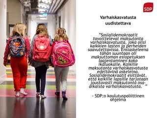 Varhaiskasvatusta
uudistettava
”Sosialidemokraatit
tavoittelevat maksutonta
varhaiskasvatusta, joka olisi
kaikkien lasten ja perheiden
saavutettavissa. Ensiaskeleena
tähän suuntaan oli
maksuttoman esiopetuksen
laajentaminen koko
ikäluokalle. Kaikille
maksutonta varhaiskasvatusta
edeltävinä askeleina.
Sosialidemokraatit esittävät,
että kaikille lapsille tarjotaan
joustavasti maksutonta osa-
aikaista varhaiskasvatusta. ”
- SDP:n koulutuspoliittinen
ohjelma
 