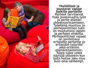 Yksilölliset ja
joustavat vapaat
kaikille perheille
Perheet tarvitsevat
lisää joustavuutta työn
ja perhe-elämän
yhteensovittamiseen.
Työelämä muuttuu ja
perhepoliittisen tuen
on muututtava lapsen
ja perheen ehdoilla.
Perhepoliittiset vapaat
on sovitettava
erilaisille perheille ja
erilaisille työurille
sekä erilaisiin
elämäntilanteisiin.
Tukea tulee voida
käyttää silloinkin kun
lasta hoitaa joku muu
kuin oma vanhempi.
 