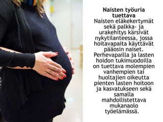 Naisten työuria
tuettava
Naisten eläkekertymät
sekä palkka- ja
urakehitys kärsivät
nykytilanteessa, jossa
hoitavapaita käyttävät
pääosin naiset.
Perhevapailla ja lasten
hoidon tukimuodoilla
on tuettava molempien
vanhempien tai
huoltajien oikeutta
pienten lasten hoitoon
ja kasvatukseen sekä
samalla
mahdollistettava
mukanaolo
työelämässä.
 