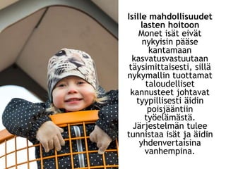 Isille mahdollisuudet
lasten hoitoon
Monet isät eivät
nykyisin pääse
kantamaan
kasvatusvastuutaan
täysimittaisesti, sillä
nykymallin tuottamat
taloudelliset
kannusteet johtavat
tyypillisesti äidin
poisjääntiin
työelämästä.
Järjestelmän tulee
tunnistaa isät ja äidin
yhdenvertaisina
vanhempina.
 