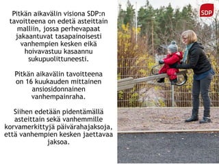Pitkän aikavälin visiona SDP:n
tavoitteena on edetä asteittain
malliin, jossa perhevapaat
jakaantuvat tasapainoisesti
vanhempien kesken eikä
hoivavastuu kasaannu
sukupuolittuneesti.
Pitkän aikavälin tavoitteena
on 16 kuukauden mittainen
ansiosidonnainen
vanhempainraha.
Siihen edetään pidentämällä
asteittain sekä vanhemmille
korvamerkittyjä päivärahajaksoja,
että vanhempien kesken jaettavaa
jaksoa.
 