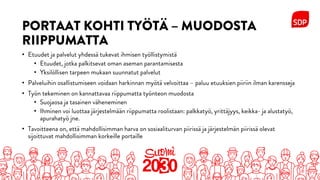 PORTAAT KOHTI TYÖTÄ – MUODOSTA
RIIPPUMATTA
• Etuudet ja palvelut yhdessä tukevat ihmisen työllistymistä
• Etuudet, jotka palkitsevat oman aseman parantamisesta
• Yksilöllisen tarpeen mukaan suunnatut palvelut
• Palveluihin osallistumiseen voidaan harkinnan myötä velvoittaa – paluu etuuksien piiriin ilman karensseja
• Työn tekeminen on kannattavaa riippumatta työnteon muodosta
• Suojaosa ja tasainen väheneminen
• Ihminen voi luottaa järjestelmään riippumatta roolistaan: palkkatyö, yrittäjyys, keikka- ja alustatyö,
apurahatyö jne.
• Tavoitteena on, että mahdollisimman harva on sosiaaliturvan piirissä ja järjestelmän piirissä olevat
sijoittuvat mahdollisimman korkeille portaille
 