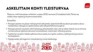 ASKELITTAIN KOHTI YLEISTURVAA
• Ansioperusteisten etuuksien määräytymistä selkiytetään yhtenäistämällä etuuksien perusteena olevaa
tulokäsitettä, maksupäiviä, lapsikorotuksia sekä selkiyttämällä karenssipäiviä
• Ansioperusteisten etuuksien vähimmäistasoja yhtenäistetään siten, että se takaa riittävän turvan eli tarve
toimeentulotuen (jatkossa takuuosa) samanaikaiseen nostamiseen vähenee ja poistuu
• Työttömien etuuksiin lisätään palkitsevia kannusteita, kun työtön osallistuu työllistymistä parantaviin
toimenpiteisiin
• Hyödynnetään yhä laajemmin tulorekisteriä ja muita tietokantoja
Yleisturva-malli toteutetaan vaiheittain vuoteen 2030 mennessä. Ensiaskeleita kohti Yleisturvaa
voidaan ottaa nopeasti ja kustannusneutraalisti.
Esimerkiksi:
 