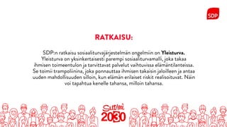 RATKAISU:
SDP:n ratkaisu sosiaaliturvajärjestelmän ongelmiin on Yleisturva.
Yleisturva on yksinkertaisesti parempi sosiaaliturvamalli, joka takaa
ihmisen toimeentulon ja tarvittavat palvelut vaihtuvissa elämäntilanteissa.
Se toimii trampoliinina, joka ponnauttaa ihmisen takaisin jaloilleen ja antaa
uuden mahdollisuuden silloin, kun elämän erilaiset riskit realisoituvat. Näin
voi tapahtua kenelle tahansa, milloin tahansa.
 