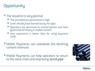 Opportunity
The situation is very positive

•
•
•
•

The smartphones penetration is high
Users already have learned to pay for apps
Operators are perceived as trusted parties and have
good track of history in mobile content
User experience is better than for using payment
cards

Mobile Payments can substitute the declining
content revenues
Mobile Payments can help operators to return
to the value chain and stop being dumb pipe

 