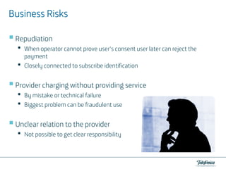 Business Risks
Repudiation

•
•

When operator cannot prove user‘s consent user later can reject the
payment
Closely connected to subscribe identification

Provider charging without providing service

•
•

By mistake or technical failure
Biggest problem can be fraudulent use

Unclear relation to the provider

•

Not possible to get clear responsibility

 