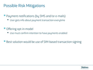 Mitigations
Possible Risk Mitigations
Payment notifications (by SMS and/or e-mails)

•

User gets info about payment transaction everytime

Offering opt-in model

•

Use must confirm intention to have payments enabled

Best solution would be use of SIM-based transaction signing

 