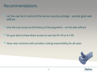Recommendations
Let the user be in control of the service security settings – provide good web
selfcare
Give the user access to full history of the payments – on the web selfcare
MADo your best to have direct access to user (no M-I-M or A-I-M)
Have clear contracts with providers stating responsibility for all cases
all

17

 