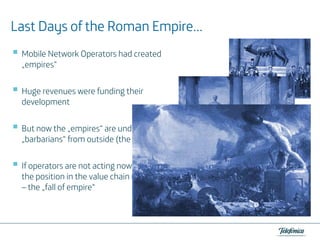 Empire…
Last Days of the Roman Empire…
Mobile Network Operators had created
„empires“
Huge revenues were funding their
development
But now the „empires“ are under attacks of
„barbarians“ from outside (the Internet…)
If operators are not acting now
the position in the value chain might be lost
– the „fall of empire“

 