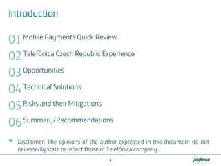 Introduction

01 Mobile Payments Quick Review
02 Telefónica Czech Republic Experience
03 Opportunities
04 Technical Solutions
05 Risks and their Mitigations
06 Summary/Recommendations
Disclaimer: The opinions of the author expressed in this document do not
necessarily state or reflect those of Telefónica company
4

 
