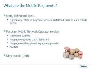 Payments?
What are the Mobile Payments?
Many definitions exist…

•

It generally refers to payment services performed from or via a mobile
device.

Focus on Mobile Network Operator service

•
•
•
•

Not mobile banking
Not payments using credit/debit card
Not payment through online payment provider
Not NFC

Direct to bill (D2B)

 