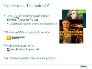 Experience in Telefonica CZ
Today is 10th anniversay of service
mJuice m-Platby

•

USSD based, used or cinema tickets purchase

Premium SMS – 7 years old service

Mobile web payments
m-platba – 3 years old
All these payment solutions are pre-SDP

 