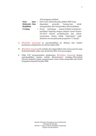 2
Standar Dokumen Pengadaan Secara Elektronik
Pekerjaan Konstruksi
Metode e-Lelang [Umum/Pemilihan Langsung]
dengan Pascakualifikasi
oleh pengguna aplikasi;
Form Isian
Elektronik Data
Kualifikasi
: Form isian elektronik pada aplikasi SPSE yang
digunakan penyedia barang/jasa untuk
menginputkan dan mengirimkan data kualifikasi;
E-Lelang : Proses pelelangan umum/terbatas/sederhana/
pemilihan langsung dengan tahapan sesuai Perpres
54/2010 beserta perubahannya dan aturan
turunannya. Semua istilah ―pelelangan‖ pada
dokumen ini merujuk pada pengertian ―e-lelang‖.
C. [Pemilihan Langsung] an pascakualifikasi ini dibiayai dari sumber
pendanaan sebagaimana tercantum dalam LDP.
D. [Pemilihan Langsung] ini terbuka dan dapat diikuti oleh semua peserta yang
berbentuk badan usaha atau kemitraan/KSO serta perorangan.
E. Pokja ULP mengumumkan pelaksanaan [Pemilihan Langsung] dengan
pascakualifikasi melalui website [Kementerian/ Lembaga/Pemerintah
Daerah/Institusi], papan pengumuman resmi untuk masyarakat dan Portal
Pengadaan Nasional melalui LPSE.
 
