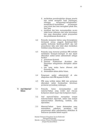 93
Standar Dokumen Pengadaan Secara Elektronik
Pekerjaan Konstruksi
Metode e-Lelang [Umum/Pemilihan Langsung]
dengan Pascakualifikasi
b. melakukan persekongkolan dengan peserta
lain untuk mengatur hasil pelelangan,
sehingga mengurangi/menghambat/
memperkecil/meniadakan persaiangan
yang sehat dan/atau merugikan pihak lain;
dan/atau
c. membuat dan/atau menyampaikan secara
tidak benar dokumen dan/atau keterangan
lain yang disyaratkan untuk penyusunan
dan pelaksanaan Kontrak ini .
4.2 Penyedia menjamin bahwa yang bersangkutan
(termasuk semua anggota Kemitraan/KSO
apabila berbentuk Kemitraan/KSO) dan Sub
penyedianya (jika ada) tidak akan melakukan
tindakan yang dilarang di atas.
4.3 Penyedia yang menurut penilaian PPK terbukti
melakukan larangan-larangan di atas dapat
dikenakan sanksi-sanksi administratif sebagai
berikut:
a. pemutusan Kontrak;
b. Jaminan Pelaksanaan dicairkan dan
disetorkan sebagaimana ditetapkan dalam
SSKK;
c. sisa uang muka harus dilunasi oleh
Penyedia; dan
d. dimasukkan dalam daftar hitam.
4.4 Pengenaan sanksi administratif di atas
dilaporkan oleh PPK kepada PA/KPA.
4.5 PPK yang terlibat dalam KKN dan penipuan
dikenakan sanksi berdasarkan ketentuan
peraturan perundang-undangan.
5. Asal Material/
Bahan
5.1 Penyedia harus menyampaikan asal
material/bahan yang terdiri dari rincian
komponen dalam negeri dan komponen impor.
5.2 Asal material/bahan merupakan tempat
material/bahan diperoleh, antara lain tempat
material/bahan ditambang, tumbuh, atau
diproduksi.
5.3 Material/bahan harus diutamakan yang
manufaktur, pabrikasi, perakitan, dan
penyelesaian akhir pekerjaannya dilakukan di
Indonesia (produksi dalam negeri).
 