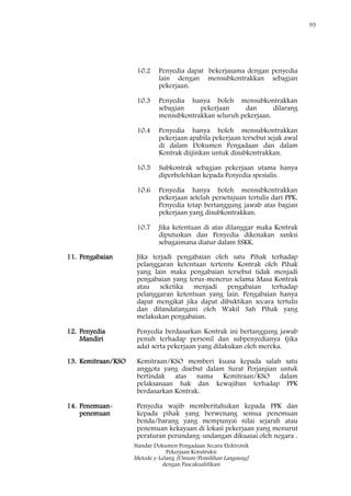 95
Standar Dokumen Pengadaan Secara Elektronik
Pekerjaan Konstruksi
Metode e-Lelang [Umum/Pemilihan Langsung]
dengan Pascakualifikasi
10.2 Penyedia dapat bekerjasama dengan penyedia
lain dengan mensubkontrakkan sebagian
pekerjaan.
10.3 Penyedia hanya boleh mensubkontrakkan
sebagian pekerjaan dan dilarang
mensubkontrakkan seluruh pekerjaan.
10.4 Penyedia hanya boleh mensubkontrakkan
pekerjaan apabila pekerjaan tersebut sejak awal
di dalam Dokumen Pengadaan dan dalam
Kontrak diijinkan untuk disubkontrakkan.
10.5 Subkontrak sebagian pekerjaan utama hanya
diperbolehkan kepada Penyedia spesialis.
10.6 Penyedia hanya boleh mensubkontrakkan
pekerjaan setelah persetujuan tertulis dari PPK.
Penyedia tetap bertanggung jawab atas bagian
pekerjaan yang disubkontrakkan.
10.7 Jika ketentuan di atas dilanggar maka Kontrak
diputuskan dan Penyedia dikenakan sanksi
sebagaimana diatur dalam SSKK.
11. Pengabaian Jika terjadi pengabaian oleh satu Pihak terhadap
pelanggaran ketentuan tertentu Kontrak oleh Pihak
yang lain maka pengabaian tersebut tidak menjadi
pengabaian yang terus-menerus selama Masa Kontrak
atau seketika menjadi pengabaian terhadap
pelanggaran ketentuan yang lain. Pengabaian hanya
dapat mengikat jika dapat dibuktikan secara tertulis
dan ditandatangani oleh Wakil Sah Pihak yang
melakukan pengabaian.
12. Penyedia
Mandiri
Penyedia berdasarkan Kontrak ini bertanggung jawab
penuh terhadap personil dan subpenyedianya (jika
ada) serta pekerjaan yang dilakukan oleh mereka.
13. Kemitraan/KSO Kemitraan/KSO memberi kuasa kepada salah satu
anggota yang disebut dalam Surat Perjanjian untuk
bertindak atas nama Kemitraan/KSO dalam
pelaksanaan hak dan kewajiban terhadap PPK
berdasarkan Kontrak.
14. Penemuan-
penemuan
Penyedia wajib memberitahukan kepada PPK dan
kepada pihak yang berwenang semua penemuan
benda/barang yang mempunyai nilai sejarah atau
penemuan kekayaan di lokasi pekerjaan yang menurut
peraturan perundang-undangan dikuasai oleh negara .
 