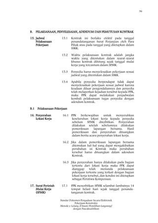96
Standar Dokumen Pengadaan Secara Elektronik
Pekerjaan Konstruksi
Metode e-Lelang [Umum/Pemilihan Langsung]
dengan Pascakualifikasi
B. PELAKSANAAN, PENYELESAIAN, ADENDUM DAN PEMUTUSAN KONTRAK
15. Jadwal
Pelaksanaan
Pekerjaan
15.1 Kontrak ini berlaku efektif pada tanggal
penandatanganan Surat Perjanjian oleh Para
Pihak atau pada tanggal yang ditetapkan dalam
SSKK.
15.2 Waktu pelaksanaan kontrak adalah jangka
waktu yang ditentukan dalam syarat-syarat
khusus kontrak dihitung sejak tanggal mulai
kerja yang tercantum dalam SPMK.
15.3 Penyedia harus menyelesaikan pekerjaan sesuai
jadwal yang ditentukan dalam SSKK.
15.4 Apabila penyedia berpendapat tidak dapat
menyelesaikan pekerjaan sesuai jadwal karena
keadaan diluar pengendaliannya dan penyedia
telah melaporkan kejadian tersebut kepada PPK,
maka PPK dapat melakukan penjadwalan
kembali pelaksanaan tugas penyedia dengan
adendum kontrak.
B.1 Pelaksanaan Pekerjaan
16. Penyerahan
Lokasi Kerja
16.1 PPK berkewajiban untuk menyerahkan
keseluruhan lokasi kerja kepada penyedia
sebelum SPMK diterbitkan. Penyerahan
dilakukan setelah sebelumnya dilakukan
pemeriksaan lapangan bersama. Hasil
pemeriksaan dan penyerahan dituangkan
dalam berita acara penyerahan lokasi kerja.
16.2 Jika dalam pemeriksaan lapangan bersama
ditemukan hal-hal yang dapat mengakibatkan
perubahan isi Kontrak maka perubahan
tersebut harus dituangkan dalam adendum
Kontrak.
16.3 Jika penyerahan hanya dilakukan pada bagian
tertentu dari lokasi kerja maka PPK dapat
dianggap telah menunda pelaksanaan
pekerjaan tertentu yang terkait dengan bagian
lokasi kerja tersebut, dan kondisi ini ditetapkan
sebagai Peristiwa Kompensasi.
17. Surat Perintah
Mulai Kerja
(SPMK)
17.1 PPK menerbitkan SPMK selambat-lambatnya 14
(empat belas) hari sejak tanggal penanda-
tanganan kontrak.
 