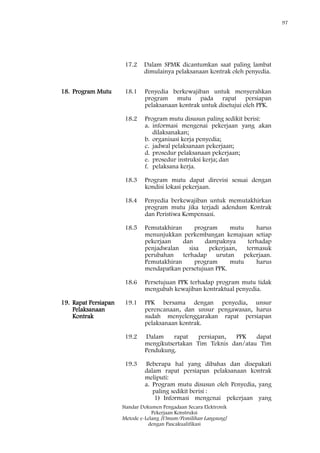 97
Standar Dokumen Pengadaan Secara Elektronik
Pekerjaan Konstruksi
Metode e-Lelang [Umum/Pemilihan Langsung]
dengan Pascakualifikasi
17.2 Dalam SPMK dicantumkan saat paling lambat
dimulainya pelaksanaan kontrak oleh penyedia.
18. Program Mutu 18.1 Penyedia berkewajiban untuk menyerahkan
program mutu pada rapat persiapan
pelaksanaan kontrak untuk disetujui oleh PPK.
18.2 Program mutu disusun paling sedikit berisi:
a. informasi mengenai pekerjaan yang akan
dilaksanakan;
b. organisasi kerja penyedia;
c. jadwal pelaksanaan pekerjaan;
d. prosedur pelaksanaan pekerjaan;
e. prosedur instruksi kerja; dan
f. pelaksana kerja.
18.3 Program mutu dapat direvisi sesuai dengan
kondisi lokasi pekerjaan.
18.4 Penyedia berkewajiban untuk memutakhirkan
program mutu jika terjadi adendum Kontrak
dan Peristiwa Kompensasi.
18.5 Pemutakhiran program mutu harus
menunjukkan perkembangan kemajuan setiap
pekerjaan dan dampaknya terhadap
penjadwalan sisa pekerjaan, termasuk
perubahan terhadap urutan pekerjaan.
Pemutakhiran program mutu harus
mendapatkan persetujuan PPK.
18.6 Persetujuan PPK terhadap program mutu tidak
mengubah kewajiban kontraktual penyedia.
19. Rapat Persiapan
Pelaksanaan
Kontrak
19.1 PPK bersama dengan penyedia, unsur
perencanaan, dan unsur pengawasan, harus
sudah menyelenggarakan rapat persiapan
pelaksanaan kontrak.
19.2 Dalam rapat persiapan, PPK dapat
mengikutsertakan Tim Teknis dan/atau Tim
Pendukung.
19.3 Beberapa hal yang dibahas dan disepakati
dalam rapat persiapan pelaksanaan kontrak
meliputi:
a. Program mutu disusun oleh Penyedia, yang
paling sedikit berisi :
1) Informasi mengenai pekerjaan yang
 