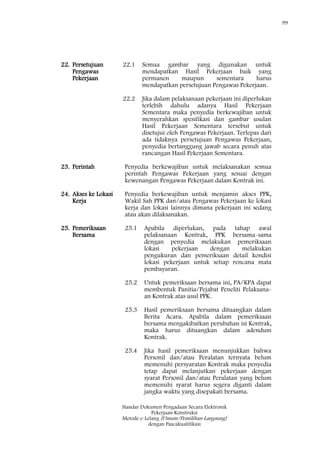 99
Standar Dokumen Pengadaan Secara Elektronik
Pekerjaan Konstruksi
Metode e-Lelang [Umum/Pemilihan Langsung]
dengan Pascakualifikasi
22. Persetujuan
Pengawas
Pekerjaan
22.1 Semua gambar yang digunakan untuk
mendapatkan Hasil Pekerjaan baik yang
permanen maupun sementara harus
mendapatkan persetujuan Pengawas Pekerjaan.
22.2 Jika dalam pelaksanaan pekerjaan ini diperlukan
terlebih dahulu adanya Hasil Pekerjaan
Sementara maka penyedia berkewajiban untuk
menyerahkan spesifikasi dan gambar usulan
Hasil Pekerjaan Sementara tersebut untuk
disetujui oleh Pengawas Pekerjaan. Terlepas dari
ada tidaknya persetujuan Pengawas Pekerjaan,
penyedia bertanggung jawab secara penuh atas
rancangan Hasil Pekerjaan Sementara.
23. Perintah Penyedia berkewajiban untuk melaksanakan semua
perintah Pengawas Pekerjaan yang sesuai dengan
kewenangan Pengawas Pekerjaan dalam Kontrak ini.
24. Akses ke Lokasi
Kerja
Penyedia berkewajiban untuk menjamin akses PPK,
Wakil Sah PPK dan/atau Pengawas Pekerjaan ke lokasi
kerja dan lokasi lainnya dimana pekerjaan ini sedang
atau akan dilaksanakan.
25. Pemeriksaan
Bersama
25.1 Apabila diperlukan, pada tahap awal
pelaksanaan Kontrak, PPK bersama-sama
dengan penyedia melakukan pemeriksaan
lokasi pekerjaan dengan melakukan
pengukuran dan pemeriksaan detail kondisi
lokasi pekerjaan untuk setiap rencana mata
pembayaran.
25.2 Untuk pemeriksaan bersama ini, PA/KPA dapat
membentuk Panitia/Pejabat Peneliti Pelaksana-
an Kontrak atas usul PPK.
25.3 Hasil pemeriksaan bersama dituangkan dalam
Berita Acara. Apabila dalam pemeriksaan
bersama mengakibatkan perubahan isi Kontrak,
maka harus dituangkan dalam adendum
Kontrak.
25.4 Jika hasil pemeriksaan menunjukkan bahwa
Personil dan/atau Peralatan ternyata belum
memenuhi persyaratan Kontrak maka penyedia
tetap dapat melanjutkan pekerjaan dengan
syarat Personil dan/atau Peralatan yang belum
memenuhi syarat harus segera diganti dalam
jangka waktu yang disepakati bersama.
 