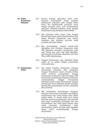 100
Standar Dokumen Pengadaan Secara Elektronik
Pekerjaan Konstruksi
Metode e-Lelang [Umum/Pemilihan Langsung]
dengan Pascakualifikasi
26. Waktu
Penyelesaian
Pekerjaan
26.1 Kecuali Kontrak diputuskan lebih awal,
penyedia berkewajiban untuk memulai
pelaksanaan pekerjaan pada Tanggal Mulai
Kerja, dan melaksanakan pekerjaan sesuai
dengan program mutu, serta menyelesaikan
pekerjaan selambat-lambatnya pada Tanggal
Penyelesaian yang ditetapkan dalam SPMK.
26.2 Jika pekerjaan tidak selesai pada Tanggal
Penyelesaian bukan akibat Keadaan Kahar atau
bukan Peristiwa Kompensasi atau karena
kesalahan atau kelalaian penyedia maka
penyedia dikenakan denda.
26.3 Jika keterlambatan tersebut semata-mata
disebabkan oleh Peristiwa Kompensasi maka
PPK dikenakan kewajiban pembayaran ganti
rugi. Denda atau ganti rugi tidak dikenakan
jika Tanggal Penyelesaian disepakati oleh Para
Pihak untuk diperpanjang.
26.4 Tanggal Penyelesaian yang dimaksud dalam
angka 26 ini adalah tanggal penyelesaian
semua pekerjaan.
27. Perpanjangan
Waktu
27.1 Jika terjadi Peristiwa Kompensasi sehingga
penyelesaian pekerjaan akan melampaui
Tanggal Penyelesaian maka penyedia berhak
untuk meminta perpanjangan Tanggal
Penyelesaian berdasarkan data penunjang. PPK
berdasarkan pertimbangan Pengawas Pekerjaan
memperpanjang Tanggal Penyelesaian
Pekerjaan secara tertulis. Perpanjangan Tanggal
Penyelesaian harus dilakukan melalui adendum
Kontrak jika perpanjangan tersebut mengubah
Masa Kontrak.
27.2 PPK berdasarkan pertimbangan Pengawas
Pekerjaan harus telah menetapkan ada tidaknya
perpanjangan dan untuk berapa lama, dalam
jangka waktu 14 (empat belas) hari setelah
penyedia meminta perpanjangan. Jika penyedia
lalai untuk memberikan peringatan dini atas
keterlambatan atau tidak dapat bekerja sama
untuk mencegah keterlambatan maka
keterlambatan seperti ini tidak dapat dijadikan
alasan untuk memperpanjang Tanggal
Penyelesaian.
 
