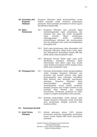 101
Standar Dokumen Pengadaan Secara Elektronik
Pekerjaan Konstruksi
Metode e-Lelang [Umum/Pemilihan Langsung]
dengan Pascakualifikasi
28. Penundaan oleh
Pengawas
Pekerjaan
Pengawas Pekerjaan dapat memerintahkan secara
tertulis penyedia untuk menunda pelaksanaan
pekerjaan. Setiap perintah penundaan ini harus segera
ditembuskan kepada PPK.
29. Rapat
Pemantauan
29.1 Pengawas Pekerjaan atau penyedia dapat
menyelenggarakan rapat pemantauan, dan
meminta satu sama lain untuk menghadiri
rapat tersebut. Rapat pemantauan
diselenggarakan untuk membahas
perkembangan pekerjaan dan perencanaaan
atas sisa pekerjaan serta untuk menindaklanjuti
peringatan dini.
29.2 Hasil rapat pemantauan akan dituangkan oleh
Pengawas Pekerjaan dalam berita acara rapat,
dan dokumennya diserahkan kepada PPK dan
pihak-pihak yang menghadiri rapat.
29.3 Mengenai hal-hal dalam rapat yang perlu
diputuskan, Pengawas Pekerjaan dapat
memutuskan baik dalam rapat atau setelah
rapat melalui pernyataan tertulis kepada semua
pihak yang menghadiri rapat.
30. Peringatan Dini 30.1 Penyedia berkewajiban untuk memperingatkan
sedini mungkin Pengawas Pekerjaan atas
peristiwa atau kondisi tertentu yang dapat
mempengaruhi mutu pekerjaan, menaikkan
Nilai Kontrak atau menunda penyelesaian
pekerjaan. Pengawas Pekerjaan dapat
memerintahkan penyedia untuk
menyampaikan secara tertulis perkiraan
dampak peristiwa atau kondisi tersebut di atas
terhadap Nilai Kontrak dan Tanggal
Penyelesaian. Pernyataan perkiraan ini harus
sesegera mungkin disampaikan oleh penyedia.
30.2 Penyedia berkewajiban untuk bekerja sama
dengan Pengawas Pekerjaan untuk mencegah
atau mengurangi dampak peristiwa atau
kondisi tersebut.
B.2 Penyelesaian Kontrak
31. Serah Terima
Pekerjaan
31.1 Setelah pekerjaan selesai 100% (seratus
perseratus), penyedia mengajukan permintaan
secara tertulis kepada PPK untuk penyerahan
pekerjaan.
 
