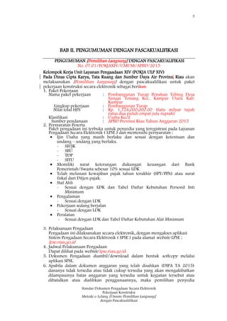 3
Standar Dokumen Pengadaan Secara Elektronik
Pekerjaan Konstruksi
Metode e-Lelang [Umum/Pemilihan Langsung]
dengan Pascakualifikasi
BAB II. PENGUMUMAN DENGAN PASCAKUALIFIKASI
PENGUMUMAN [Pemilihan Langsung] DENGAN PASCAKUALIFIKASI
No. 07.01/POKJAXIV/UMUM/APBD/2015
Kelompok Kerja Unit Layanan Pengaadaan XIV (POKJA ULP XIV)
Pada Dinas Cipta Karya, Tata Ruang dan Sumber Daya Air Provinsi Riau akan
melaksanakan [Pemilihan Langsung] dengan pascakualifikasi untuk paket
pekerjaan konstruksi secara elektronik sebagai berikut:
1. Paket Pekerjaan
Nama paket pekerjaan : Pembangunan Turap Penahan Tebing Desa
Sungai Tonang Kec. Kampar Utara Kab.
Kampar
Lingkup pekerjaan : Pembangunan Turap
Nilai total HPS : Rp. 1,724,000,000.00 (Satu milyar tujuh
ratus dua puluh empat juta rupiah)
Klasifikasi : Usaha Kecil
Sumber pendanaan : APBD Provinsi Riau Tahun Anggaran 2015
2. Persyaratan Peserta
Paket pengadaan ini terbuka untuk penyedia yang teregistrasi pada Layanan
Pengadaan Secara Elektronik ( LPSE ) dan memenuhi persyaratan :
 Ijin Usaha yang masih berlaku dan sesuai dengan ketentuan dan
undang – undang yang berlaku.
- SIUJK
- SBU
- TDP
- SITU
 Memiliki surat keterangan dukungan keuangan dari Bank
Pemerintah/Swasta sebesar 10% sesuai LDK
 Telah melunasi kewajiban pajak tahun terakhir (SPT/PPh) atau surat
fiskal dari Ditjen pajak.
 Staf Ahli
- Sesuai dengan LDK dan Tabel Daftar Kebutuhan Personil Inti
Minimum
 Pengalaman
- Sesuai dengan LDK
 Pekerjaan sedang berjalan
- Sesuai dengan LDK
 Peralatan
- Sesuai dengan LDK dan Tabel Daftar Kebutuhan Alat Minimum
3. Pelaksanaan Pengadaan
Pengadaan ini dilaksanakan secara elektronik, dengan mengakses aplikasi
Sistem Pengadaan Secara Elektronik ( SPSE ) pada alamat website LPSE :
lpse.riau.go.id
4. Jadwal Pelaksanaan Pengadaan
Dapat dilihat pada website lpse.riau.go.id
5. Dokumen Pengadaan diambil/download dalam bentuk softcopy melalui
aplikasi SPSE.
6. Apabila dalam dokumen anggaran yang telah disahkan (DIPA TA 2015)
dananya tidak tersedia atau tidak cukup tersedia yang akan mengakibatkan
dilampauinya batas anggaran yang tersedia untuk kegiatan tersebut atau
dibatalkan atau dialihkan penggunaannya, maka pemilihan penyedia
 