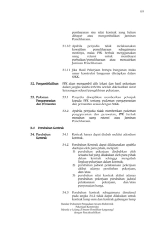 103
Standar Dokumen Pengadaan Secara Elektronik
Pekerjaan Konstruksi
Metode e-Lelang [Umum/Pemilihan Langsung]
dengan Pascakualifikasi
pembayaran sisa nilai kontrak yang belum
dibayar atau mengembalikan Jaminan
Pemeliharaan.
31.10 Apabila penyedia tidak melaksanakan
kewajiban pemeliharaan sebagaimana
mestinya, maka PPK berhak menggunakan
uang retensi untuk membiayai
perbaikan/pemeliharaan atau mencairkan
Jaminan Pemeliharaan.
31.11 Jika Hasil Pekerjaan berupa bangunan maka
umur konstruksi bangunan ditetapkan dalam
SSKK.
32. Pengambilalihan PPK akan mengambil alih lokasi dan hasil pekerjaan
dalam jangka waktu tertentu setelah dikeluarkan surat
keterangan selesai/pengakhiran pekerjaan.
33. Pedoman
Pengoperasian
dan Perawatan
33.1 Penyedia diwajibkan memberikan petunjuk
kepada PPK tentang pedoman pengoperasian
dan perawatan sesuai dengan SSKK.
33.2 Apabila penyedia tidak memberikan pedoman
pengoperasian dan perawatan, PPK berhak
menahan uang retensi atau Jaminan
Pemeliharaan.
B.3 Perubahan Kontrak
34. Perubahan
Kontrak
34.1 Kontrak hanya dapat diubah melalui adendum
kontrak.
34.2 Perubahan Kontrak dapat dilaksanakan apabila
disetujui oleh para pihak, meliputi:
1) perubahan pekerjaan disebabkan oleh
sesuatu hal yang dilakukan oleh para pihak
dalam kontrak sehingga mengubah
lingkup pekerjaan dalam kontrak;
2) perubahan jadwal pelaksanaan pekerjaan
akibat adanya perubahan pekerjaan;
dan/atau
3) perubahan nilai kontrak akibat adanya
perubahan pekerjaan perubahan jadwal
pelaksanaan pekerjaan, dan/atau
penyesuaian harga.
34.3 Perubahan kontrak sebagaimana dimaksud
pada angka 34.2 tidak dapat dilakukan untuk
kontrak lump sum dan kontrak gabungan lump
 