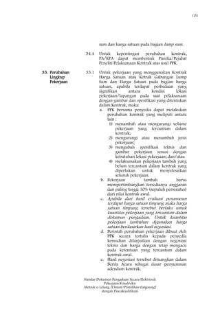 104
Standar Dokumen Pengadaan Secara Elektronik
Pekerjaan Konstruksi
Metode e-Lelang [Umum/Pemilihan Langsung]
dengan Pascakualifikasi
sum dan harga satuan pada bagian lump sum.
34.4 Untuk kepentingan perubahan kontrak,
PA/KPA dapat membentuk Panitia/Pejabat
Peneliti Pelaksanaan Kontrak atas usul PPK.
35. Perubahan
Lingkup
Pekerjaan
35.1 Untuk pekerjaan yang menggunakan Kontrak
Harga Satuan atau Kotrak Gabungan Lump
Sum dan Harga Satuan pada bagian harga
satuan, apabila terdapat perbedaan yang
signifikan antara kondisi lokasi
pekerjaan/lapangan pada saat pelaksanaan
dengan gambar dan spesifikasi yang ditentukan
dalam Kontrak, maka:
a. PPK bersama penyedia dapat melakukan
perubahan kontrak yang meliputi antara
lain :
1) menambah atau mengurangi volume
pekerjaan yang tercantum dalam
kontrak;
2) mengurangi atau menambah jenis
pekerjaan;
3) mengubah spesifikasi teknis dan
gambar pekerjaan sesuai dengan
kebutuhan lokasi pekerjaan; dan/atau
4) melaksanakan pekerjaan tambah yang
belum tercantum dalam kontrak yang
diperlukan untuk menyelesaikan
seluruh pekerjaan.
b. Pekerjaan tambah harus
mempertimbangkan tersedianya anggaran
dan paling tinggi 10% (sepuluh perseratus)
dari nilai kontrak awal.
c. Apabila dari hasil evaluasi penawaran
terdapat harga satuan timpang maka harga
satuan timpang tersebut berlaku untuk
kuantitas pekerjaan yang tercantum dalam
dokumen pengadaan. Untuk kuantitas
pekerjaan tambahan digunakan harga
satuan berdasarkan hasil negosiasi.
d. Perintah perubahan pekerjaan dibuat oleh
PPK secara tertulis kepada penyedia
kemudian dilanjutkan dengan negosiasi
teknis dan harga dengan tetap mengacu
pada ketentuan yang tercantum dalam
kontrak awal.
e. Hasil negosiasi tersebut dituangkan dalam
Berita Acara sebagai dasar penyusunan
adendum kontrak.
 