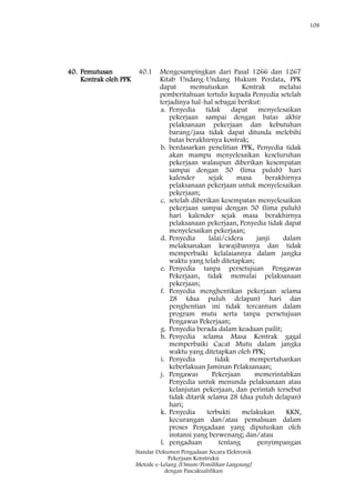 108
Standar Dokumen Pengadaan Secara Elektronik
Pekerjaan Konstruksi
Metode e-Lelang [Umum/Pemilihan Langsung]
dengan Pascakualifikasi
40. Pemutusan
Kontrak oleh PPK
40.1 Mengesampingkan dari Pasal 1266 dan 1267
Kitab Undang-Undang Hukum Perdata, PPK
dapat memutuskan Kontrak melalui
pemberitahuan tertulis kepada Penyedia setelah
terjadinya hal-hal sebagai berikut:
a. Penyedia tidak dapat menyelesaikan
pekerjaan sampai dengan batas akhir
pelaksanaan pekerjaan dan kebutuhan
barang/jasa tidak dapat ditunda melebihi
batas berakhirnya kontrak;
b. berdasarkan penelitian PPK, Penyedia tidak
akan mampu menyelesaikan keseluruhan
pekerjaan walaupun diberikan kesempatan
sampai dengan 50 (lima puluh) hari
kalender sejak masa berakhirnya
pelaksanaan pekerjaan untuk menyelesaikan
pekerjaan;
c. setelah diberikan kesempatan menyelesaikan
pekerjaan sampai dengan 50 (lima puluh)
hari kalender sejak masa berakhirnya
pelaksanaan pekerjaan, Penyedia tidak dapat
menyelesaikan pekerjaan;
d. Penyedia lalai/cidera janji dalam
melaksanakan kewajibannya dan tidak
memperbaiki kelalaiannya dalam jangka
waktu yang telah ditetapkan;
e. Penyedia tanpa persetujuan Pengawas
Pekerjaan, tidak memulai pelaksanaan
pekerjaan;
f. Penyedia menghentikan pekerjaan selama
28 (dua puluh delapan) hari dan
penghentian ini tidak tercantum dalam
program mutu serta tanpa persetujuan
Pengawas Pekerjaan;
g. Penyedia berada dalam keadaan pailit;
h. Penyedia selama Masa Kontrak gagal
memperbaiki Cacat Mutu dalam jangka
waktu yang ditetapkan oleh PPK;
i. Penyedia tidak mempertahankan
keberlakuan Jaminan Pelaksanaan;
j. Pengawas Pekerjaan memerintahkan
Penyedia untuk menunda pelaksanaan atau
kelanjutan pekerjaan, dan perintah tersebut
tidak ditarik selama 28 (dua puluh delapan)
hari;
k. Penyedia terbukti melakukan KKN,
kecurangan dan/atau pemalsuan dalam
proses Pengadaan yang diputuskan oleh
instansi yang berwenang; dan/atau
l. pengaduan tentang penyimpangan
 