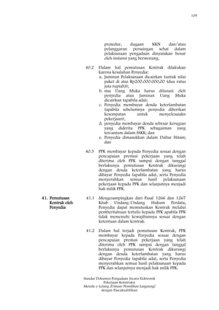 109
Standar Dokumen Pengadaan Secara Elektronik
Pekerjaan Konstruksi
Metode e-Lelang [Umum/Pemilihan Langsung]
dengan Pascakualifikasi
prosedur, dugaan KKN dan/atau
pelanggaran persaingan sehat dalam
pelaksanaan pengadaan dinyatakan benar
oleh instansi yang berwenang.
40.2 Dalam hal pemutusan Kontrak dilakukan
karena kesalahan Penyedia:
a. Jaminan Pelaksanaan dicairkan (untuk nilai
paket di atas Rp200.000.000,00 (dua ratus
juta rupiah));
b. sisa Uang Muka harus dilunasi oleh
penyedia atau Jaminan Uang Muka
dicairkan (apabila ada);
c. Penyedia membayar denda keterlambatan
(apabila sebelumnya penyedia diberikan
kesempatan untuk menyelesaiakn
pekerjaan);
d. penyedia membayar denda sebesar kerugian
yang diderita PPK sebagaiman yang
tercantum dalam SSKK; dan
e. Penyedia dimasukkan dalam Daftar Hitam;
dan
40.3 PPK membayar kepada Penyedia sesuai dengan
pencapaian prestasi pekerjaan yang telah
diterima oleh PPK sampai dengan tanggal
berlakunya pemutusan Kontrak dikurangi
dengan denda keterlambatan yang harus
dibayar Penyedia (apabila ada), serta Penyedia
menyerahkan semua hasil pelaksanaan
pekerjaan kepada PPK dan selanjutnya menjadi
hak milik PPK.
41. Pemutusan
Kontrak oleh
Penyedia
41.1 Mengesampingkan dari Pasal 1266 dan 1267
Kitab Undang-Undang Hukum Perdata,
Penyedia dapat memutuskan Kontrak melalui
pemberitahuan tertulis kepada PPK apabila PPK
tidak memenuhi kewajibannya sesuai dengan
ketentuan dalam kontrak.
41.2 Dalam hal terjadi pemutusan Kontrak, PPK
membayar kepada Penyedia sesuai dengan
pencapaian prestasi pekerjaan yang telah
diterima oleh PPK sampai dengan tanggal
berlakunya pemutusan Kontrak dikurangi
dengan denda keterlambatan yang harus
dibayar Penyedia (apabila ada), serta Penyedia
menyerahkan semua hasil pelaksanaan kepada
PPK dan selanjutnya menjadi hak milik PPK.
 