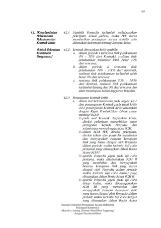 110
Standar Dokumen Pengadaan Secara Elektronik
Pekerjaan Konstruksi
Metode e-Lelang [Umum/Pemilihan Langsung]
dengan Pascakualifikasi
42. [Keterlambatan
Pelaksanaan
Pekerjaan dan
Kontrak Kritis
(Untuk Pekerjaan
Konstruksi
Bangunan)]
42.1 [Apabila Penyedia terlambat melaksanakan
pekerjaan sesuai jadwal, maka PPK harus
memberikan peringatan secara tertulis atau
dikenakan ketentuan tentang kontrak kritis.
42.2 kontrak dinyatakan kritis apabila:
a. dalam periode I (rencana fisik pelaksanaan
0% - 70% dari Kontrak), realisasi fisik
pelaksanaan terlambat lebih besar 10%
dari rencana;
b. dalam periode II (rencana fisik
pelaksanaan 70% - 100% dari Kontrak),
realisasi fisik pelaksanaan terlambat lebih
besar 5% dari rencana;
c. rencana fisik pelaksanaan 70% - 100%
dari Kontrak, realisasi fisik pelaksanaan
terlambat kurang dari 5% dari rencana dan
akan melampaui tahun anggaran berjalan.
42.3 Penanganan kontrak kritis
a. dalam hal keterlambatan pada angka 42.1
dan penanganan Kontrak pada pasal kritis
42.2 penanganan Kontrak Kritis dilakukan
dengan Rapat Pembuktikan (show cause
meeting/SCM)
1) pada saat Kontrak dinyatakan krisis,
direksi pekerjaan menerbitkan surat
peringatan kepada Penyedia dan
selanjutnya menyelenggarakan SCM.
2) dalam SCM PPK, direksi pekerjaan,
direksi teknis dan penyedia membahas
dan menyepakati besaran kemajuan
fisik yang harus dicapai oleh Penyedia
dalam periode waktu tertentu (uji coba
pertama) yang dituangkan dalam Berita
Acara SCM I
3) apabila Penyedia gagal pada uji coba
pertama, maka dilaksanakan SCM II
yang membahas dan menyepakati
besaran kemajuan fisik yang harus
dicapai oleh Penyedia dalam periode
waktu tertentu (uji coba kedua) yang
dituangkan dalam Berita Acara SCM II.
4) apabila Penyedia gagal pada uji coba
tahap kedua, maka diselenggarakan
SCM III yang membahas dan
menyepakati besaran kemajuan fisik
yang harus dicapai oleh Penyedia dalam
periode waktu tertentu (uji coba ketiga)
yang dituangkan dalam Berita Acara
 