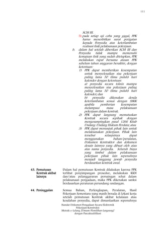 111
Standar Dokumen Pengadaan Secara Elektronik
Pekerjaan Konstruksi
Metode e-Lelang [Umum/Pemilihan Langsung]
dengan Pascakualifikasi
SCM III.
5) pada setiap uji coba yang gagal, PPK
harus menerbitkan surat perigatan
kepada Penyedia atas keterlambatan
realisasi fisik pelaksanaan pekerjaan.
b. dalam hal setelah diberikan SCM III dan
Penyedia tidak mampu memenuhi
kemajuan fisik yang sudah ditetapkan, PPK
melakukan rapat bersama atasan PPK
sebelum tahun anggaran berakhir, dengan
ketentuan:
1) PPK dapat memberikan kesempatan
untuk menyelesaikan sisa pekerjaan
paling lama 50 (lima puluh) hari
kalender dengan ketentuan:
a) penyedia secara teknis mampu
menyelesaikan sisa pekerjaan paling
paling lama 50 (lima puluh) hari
kalender; dan
b) penyedia dikenakan denda
keterlambatan sesuai dengan SSKK
apabila pemberian kesempatan
melampaui masa pelaksanaan
pekerjaan dalam kontrak.
2) PPK dapat langsung memutuskan
Kontrak secara sepihak dengan
mengesampingkan pasal 1266 Kitab
Undang-Undang Hukum Perdata; atau
3) PPK dapat menunjuk pihak lain untuk
melaksanakan pekerjaan. Pihak lain
tersebut selanjutnya dapat
menggunakan bahan/peralatan,
Dokumen Kontraktor dan dokumen
desain lainnya yang dibuat oleh atau
atas nama penyedia. Seluruh biaya
yang timbul dalam pelaksanaan
pekerjaan pihak lain sepenuhnya
menjadi tanggung jawab penyedia
berdasarkan kontrak awal.
43. Pemutusan
Kontrak akibat
lainnya
Dalam hal pemutusan Kontrak dilakukan karena PPK
terlibat penyimpangan prosedur, melakukan KKN
dan/atau pelanggararan persaingan sehat dalam
pelaksanaan pengadaan, maka PPK dikenakan sanksi
berdasarkan peraturan perundang-undangan.
44. Peninggalan Semua Bahan, Perlengkapan, Peralatan, Hasil
Pekerjaan Sementara yang masih berada di lokasi kerja
setelah pemutusan Kontrak akibat kelalaian atau
kesalahan penyedia, dapat dimanfaatkan sepenuhnya
 
