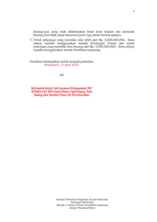 4
Standar Dokumen Pengadaan Secara Elektronik
Pekerjaan Konstruksi
Metode e-Lelang [Umum/Pemilihan Langsung]
dengan Pascakualifikasi
barang/jasa yang telah dilaksanakan batal demi hukum dan penyedia
barang/jasa tidak dapat menuntut ganti rugi dalam bentuk apapun.
7. Untuk pekerjaan yang memiliki nilai lebih dari Rp. 5.000.000.000,- (lima
milyar rupiah) menggunakan metode Pelelangan Umum dan untuk
pekerjaan yang memiliki nilai kurang dari Rp. 5.000.000.000,- (lima milyar
rupiah) menggunakan metode Pemilihan Langsung.
Demikian disampaikan untuk menjadi perhatian.
Pekanbaru, 15 April 2015
ttd
Kelompok Kerja Unit Layanan Pengaadaan XIV
(POKJA ULP XIV) Pada Dinas Cipta Karya, Tata
Ruang dan Sumber Daya Air Provinsi Riau
 
