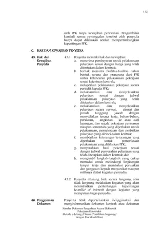 112
Standar Dokumen Pengadaan Secara Elektronik
Pekerjaan Konstruksi
Metode e-Lelang [Umum/Pemilihan Langsung]
dengan Pascakualifikasi
oleh PPK tanpa kewajiban perawatan. Pengambilan
kembali semua peninggalan tersebut oleh penyedia
hanya dapat dilakukan setelah mempertimbangkan
kepentingan PPK.
C. HAK DAN KEWAJIBAN PENYEDIA
45. Hak dan
Kewajiban
Penyedia
45.1 Penyedia memiliki hak dan kewajiban:
a. menerima pembayaran untuk pelaksanaan
pekerjaan sesuai dengan harga yang telah
ditentukan dalam kontrak;
b. berhak meminta fasilitas-fasilitas dalam
bentuk sarana dan prasarana dari PPK
untuk kelancaran pelaksanaan pekerjaan
sesuai ketentuan kontrak;
c. melaporkan pelaksanaan pekerjaan secara
periodik kepada PPK;
d. melaksanakan dan menyelesaikan
pekerjaan sesuai dengan jadwal
pelaksanaan pekerjaan yang telah
ditetapkan dalam kontrak;
e. melaksanakan dan menyelesaikan
pekerjaan secara cermat, akurat dan
penuh tanggung jawab dengan
menyediakan tenaga kerja, bahan-bahan,
peralatan, angkutan ke atau dari
lapangan, dan segala pekerjaan permanen
maupun sementara yang diperlukan untuk
pelaksanaan, penyelesaian dan perbaikan
pekerjaan yang dirinci dalam kontrak;
f. memberikan keterangan-keterangan yang
diperlukan untuk pemeriksaan
pelaksanaan yang dilakukan PPK;
g. menyerahkan hasil pekerjaan sesuai
dengan jadwal penyerahan pekerjaan yang
telah ditetapkan dalam kontrak; dan
h. mengambil langkah-langkah yang cukup
memadai untuk melindungi lingkungan
tempat kerja dan membatasi perusakan
dan gangguan kepada masyarakat maupun
miliknya akibat kegiatan penyedia.
45.2 Penyedia dilarang baik secara langsung atau
tidak langsung melakukan kegiatan yang akan
menimbulkan pertentangan kepentingan
(conflict of interest) dengan kegiatan yang
merupakan tugas penyedia.
46. Penggunaan
Dokumen
Penyedia tidak diperkenankan menggunakan dan
menginformasikan dokumen kontrak atau dokumen
 