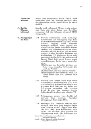 113
Standar Dokumen Pengadaan Secara Elektronik
Pekerjaan Konstruksi
Metode e-Lelang [Umum/Pemilihan Langsung]
dengan Pascakualifikasi
Kontrak dan
Informasi
lainnya yang berhubungan dengan kontrak untuk
kepentingan pihak lain, misalnya spesifikasi teknis
dan/atau gambar-gambar, kecuali dengan ijin tertulis
dari PPK.
47. Hak Atas
Kekayaan
Intelektual
Penyedia wajib melindungi PPK dari segala tuntutan
atau klaim dari pihak ketiga yang disebabkan
penggunaan Hak Atas Kekayaan Intelektual (HAKI)
oleh penyedia.
48. Penanggungan
dan Risiko
48.1 Penyedia berkewajiban untuk melindungi,
membebaskan, dan menanggung tanpa batas
PPK beserta instansinya terhadap semua bentuk
tuntutan, tanggung jawab, kewajiban,
kehilangan, kerugian, denda, gugatan atau
tuntutan hukum, proses pemeriksaan hukum,
dan biaya yang dikenakan terhadap PPK beserta
instansinya (kecuali kerugian yang mendasari
tuntutan tersebut disebabkan kesalahan atau
kelalaian berat PPK) sehubungan dengan klaim
yang timbul dari hal-hal berikut terhitung sejak
Tanggal Mulai Kerja sampai dengan tanggal
penandatanganan berita acara penyerahan
akhir:
1) kehilangan atau kerusakan peralatan dan
harta benda penyedia, Subpenyedia (jika
ada), dan Personil;
2) cidera tubuh, sakit atau kematian Personil;
3) kehilangan atau kerusakan harta benda, dan
cidera tubuh, sakit atau kematian pihak
ketiga;
48.2 Terhitung sejak Tanggal Mulai Kerja sampai
dengan tanggal penandatanganan berita acara
penyerahan awal, semua risiko kehilangan atau
kerusakan Hasil Pekerjaan ini, Bahan dan
Perlengkapan merupakan risiko penyedia,
kecuali kerugian atau kerusakan tersebut
diakibatkan oleh kesalahan atau kelalaian PPK.
48.3 Pertanggungan asuransi yang dimiliki oleh
penyedia tidak membatasi kewajiban
penanggungan dalam angka 48 ini.
48.4 Kehilangan atau kerusakan terhadap Hasil
Pekerjaan atau Bahan yang menyatu dengan
Hasil Pekerjaan selama Tanggal Mulai Kerja
dan batas akhir Masa Pemeliharaan harus
diganti atau diperbaiki oleh penyedia atas
tanggungannya sendiri jika kehilangan atau
 
